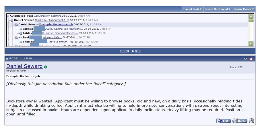This discussion forum post shows an example of a conversation starter. Above an image of threaded replies responding to the “Work Life (Assignment 1-1)” topic, Daniel Seward writes a message titled “Example, Bookstore job.” Seward has noted that, “Obviously this job description falls under the ‘ideal’ category” in a bracketed, italicized font at the top of the message. The main body of the post reads, “Bookstore owner wanted: Applicant must be willing to browse books, old and new, on a daily basis, occasionally reading titles in-depth while drinking coffee. Applicant must also be willing to hold impromptu conversations with patrons about interesting subjects discussed in books. Hours are dependent upon applicant’s daily inclinations. Heavy lifting may be required. Position is open until filled.”
